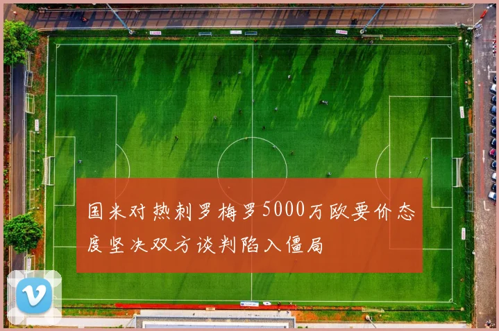 国米对热刺罗梅罗5000万欧要价态度坚决双方谈判陷入僵局