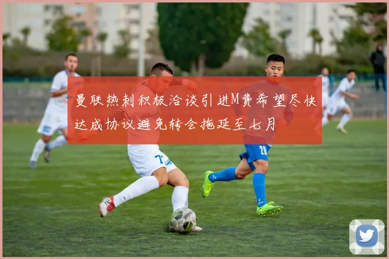 曼联热刺积极洽谈引进M费希望尽快达成协议避免转会拖延至七月