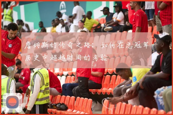 詹姆斯的传奇之路：如何在总冠军历史中超越时间的考验