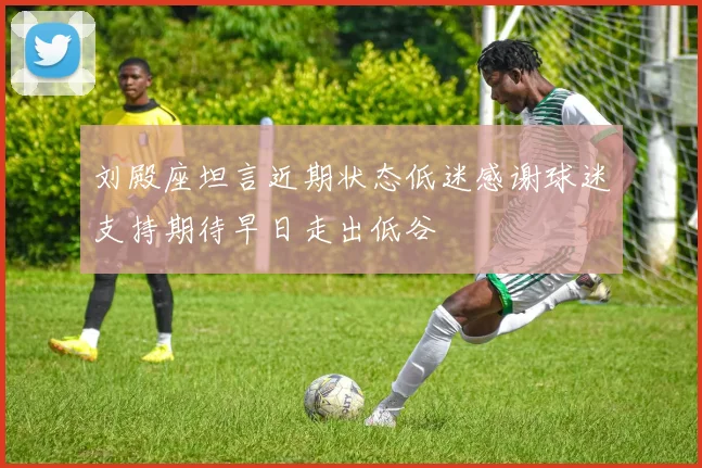 刘殿座坦言近期状态低迷感谢球迷支持期待早日走出低谷