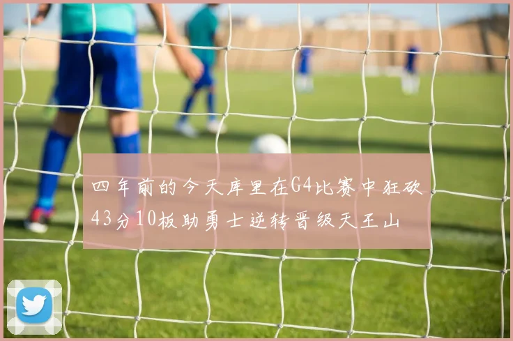 四年前的今天库里在G4比赛中狂砍43分10板助勇士逆转晋级天王山