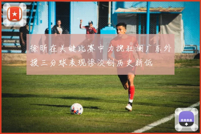 徐昕在关键比赛中力挽狂澜广东外援三分球表现惨淡创历史新低