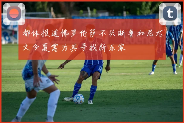 都体报道佛罗伦萨不买断鲁加尼尤文今夏需为其寻找新东家