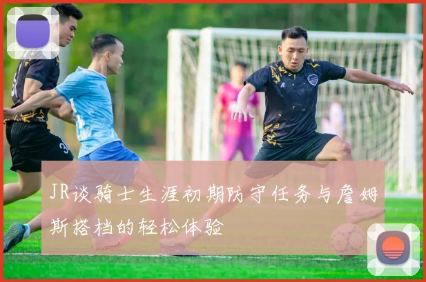 JR谈骑士生涯初期防守任务与詹姆斯搭档的轻松体验