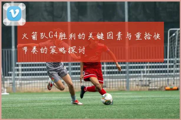 火箭队G4胜利的关键因素与重拾快节奏的策略探讨