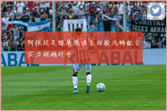 阿根廷足球展现俱乐部般流畅配合实力超越对手