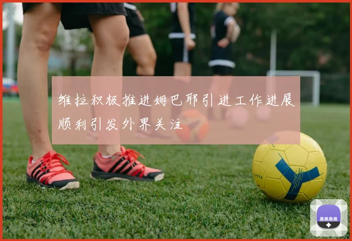 维拉积极推进姆巴耶引进工作进展顺利引发外界关注