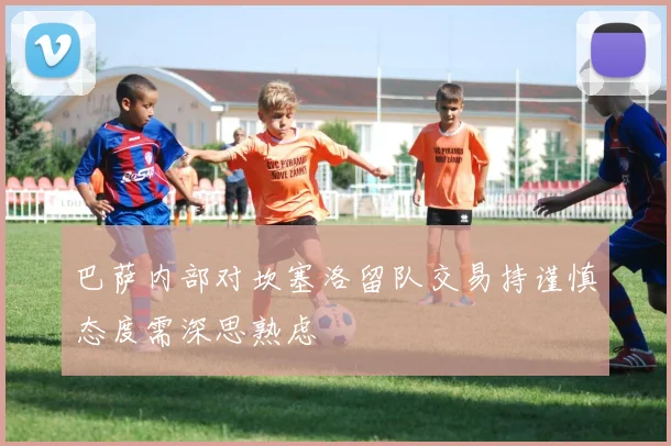 巴萨内部对坎塞洛留队交易持谨慎态度需深思熟虑