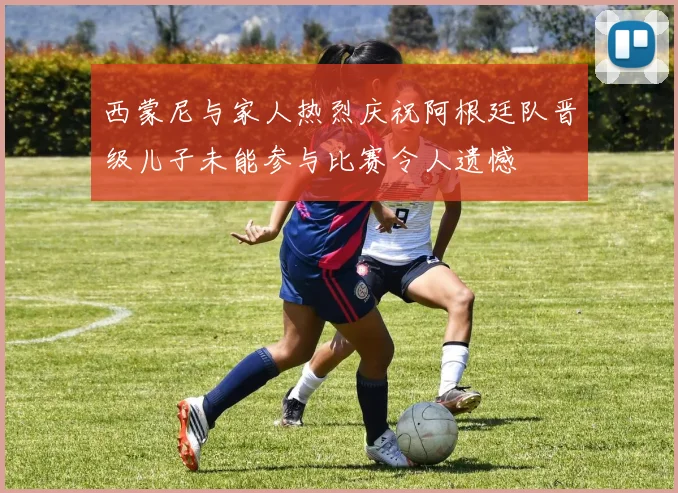 西蒙尼与家人热烈庆祝阿根廷队晋级儿子未能参与比赛令人遗憾