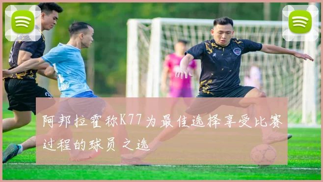 阿邦拉霍称K77为最佳选择享受比赛过程的球员之选