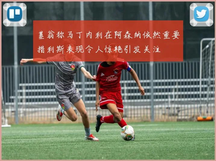基翁称马丁内利在阿森纳依然重要措利斯表现令人惊艳引发关注