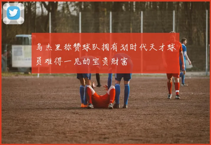 乌杰里称赞球队拥有划时代天才球员难得一见的宝贵财富