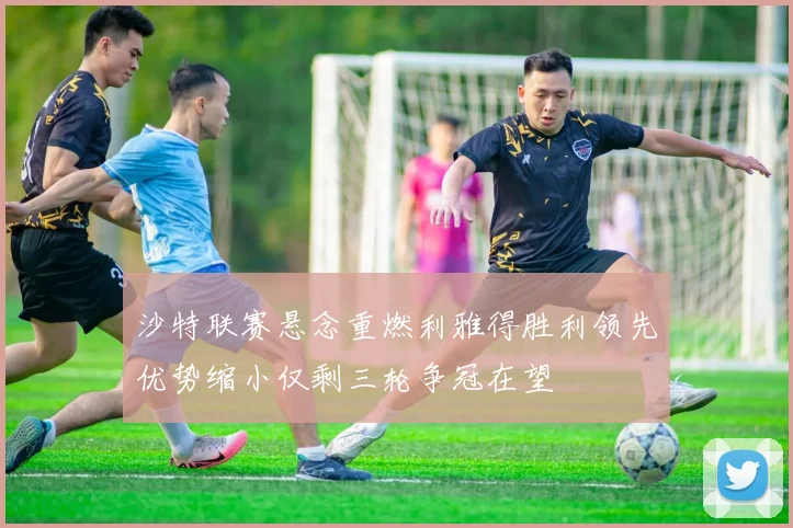 沙特联赛悬念重燃利雅得胜利领先优势缩小仅剩三轮争冠在望