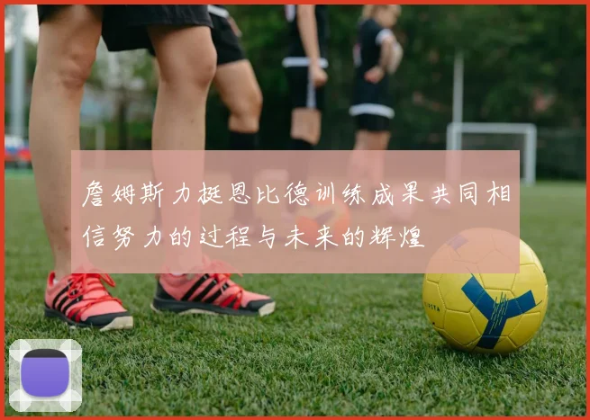 詹姆斯力挺恩比德训练成果共同相信努力的过程与未来的辉煌