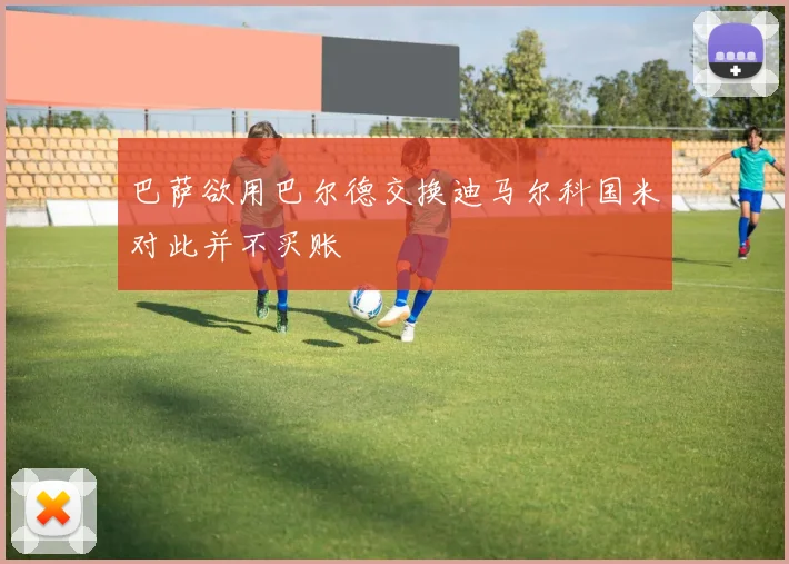 巴萨欲用巴尔德交换迪马尔科国米对此并不买账