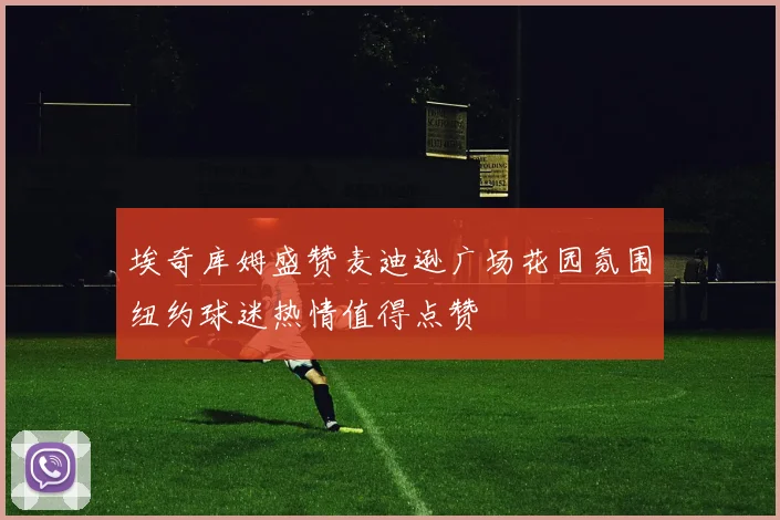 埃奇库姆盛赞麦迪逊广场花园氛围纽约球迷热情值得点赞