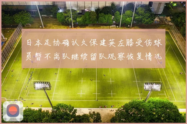 日本足协确认久保建英左膝受伤球员暂不离队继续留队观察恢复情况