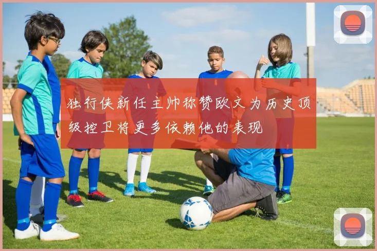 独行侠新任主帅称赞欧文为历史顶级控卫将更多依赖他的表现