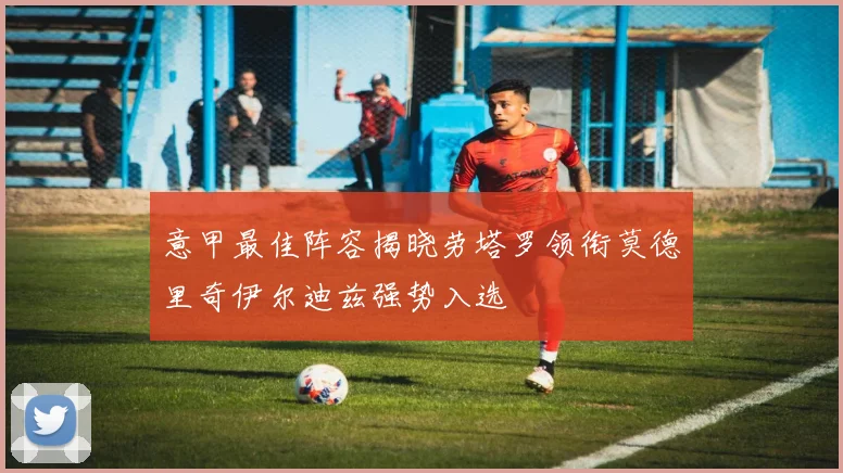 意甲最佳阵容揭晓劳塔罗领衔莫德里奇伊尔迪兹强势入选