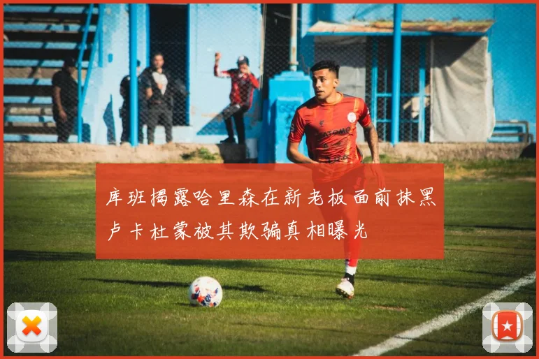 库班揭露哈里森在新老板面前抹黑卢卡杜蒙被其欺骗真相曝光