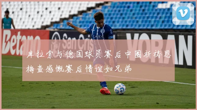 库拉索与德国球员赛后中圈祈祷恩梅查感慨赛后情谊如兄弟