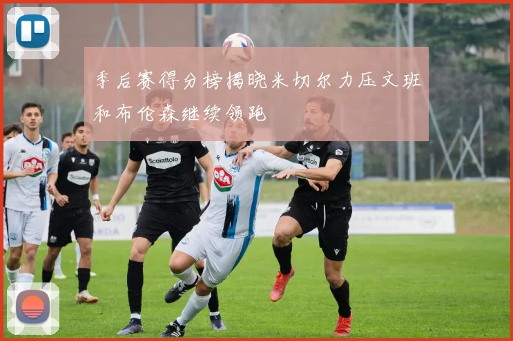 季后赛得分榜揭晓米切尔力压文班和布伦森继续领跑
