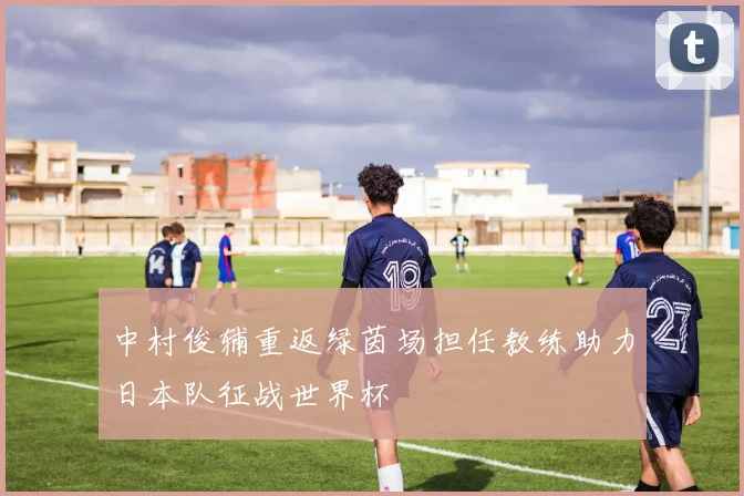 中村俊辅重返绿茵场担任教练助力日本队征战世界杯