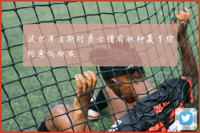 波尔津吉斯对勇士情有独钟夏季续约意向渐浓