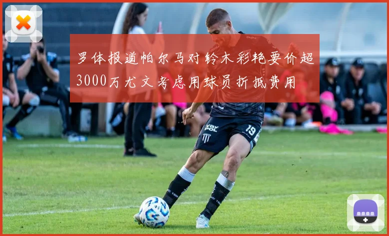 罗体报道帕尔马对铃木彩艳要价超3000万尤文考虑用球员折抵费用
