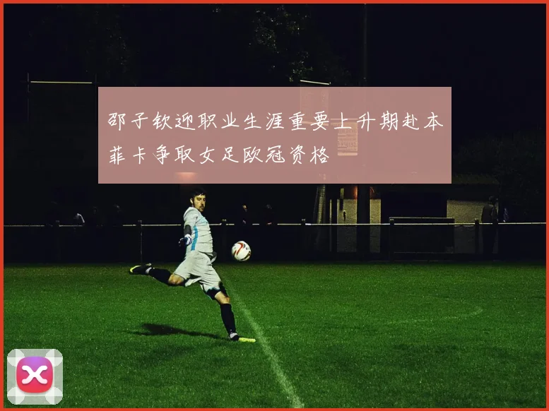 邵子钦迎职业生涯重要上升期赴本菲卡争取女足欧冠资格