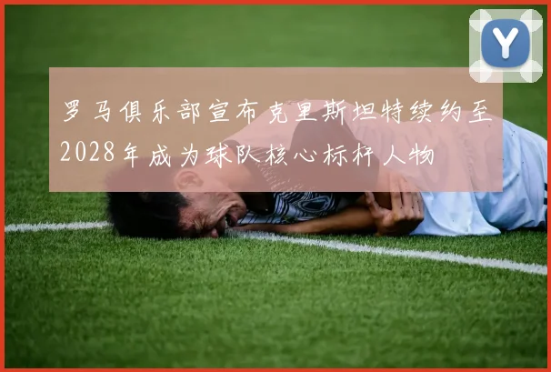 罗马俱乐部宣布克里斯坦特续约至2028年成为球队核心标杆人物